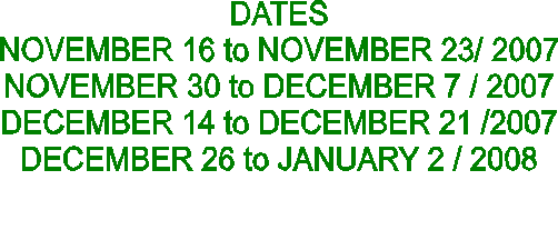 DATES
NOVEMBER 16 to NOVEMBER 23/ 2007
NOVEMBER 30 to DECEMBER 7 / 2007
DECEMBER 14 to DECEMBER 21 /2007
DECEMBER 26 to JANUARY 2 / 2008

           