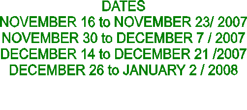 DATES
NOVEMBER 16 to NOVEMBER 23/ 2007
NOVEMBER 30 to DECEMBER 7 / 2007
DECEMBER 14 to DECEMBER 21 /2007
DECEMBER 26 to JANUARY 2 / 2008

           